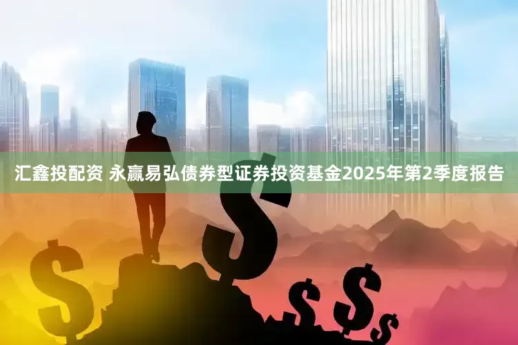 汇鑫投配资 永赢易弘债券型证券投资基金2025年第2季度报告