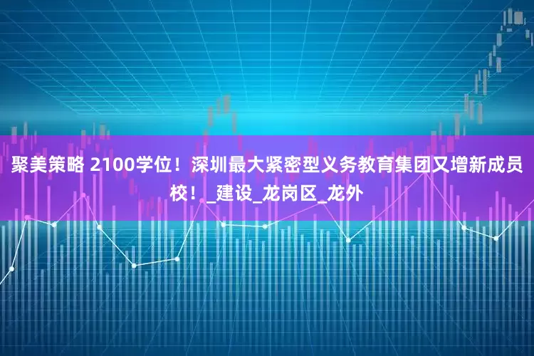 聚美策略 2100学位！深圳最大紧密型义务教育集团又增新成员校！_建设_龙岗区_龙外