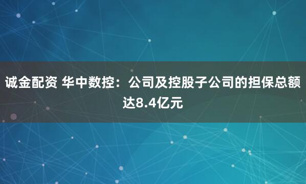 诚金配资 华中数控：公司及控股子公司的担保总额达8.4亿元