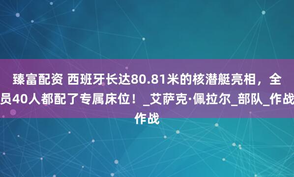 臻富配资 西班牙长达80.81米的核潜艇亮相，全员40人都配了专属床位！_艾萨克·佩拉尔_部队_作战