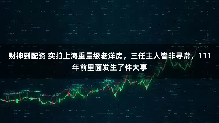 财神到配资 实拍上海重量级老洋房，三任主人皆非寻常，111年前里面发生了件大事