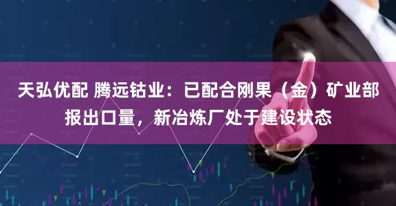 天弘优配 腾远钴业：已配合刚果（金）矿业部报出口量，新冶炼厂处于建设状态