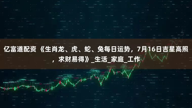 亿富道配资 《生肖龙、虎、蛇、兔每日运势，7月16日吉星高照，求财易得》_生活_家庭_工作