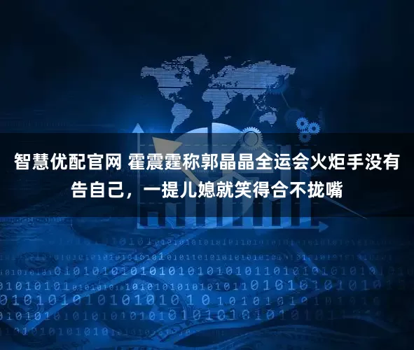 智慧优配官网 霍震霆称郭晶晶全运会火炬手没有告自己，一提儿媳就笑得合不拢嘴