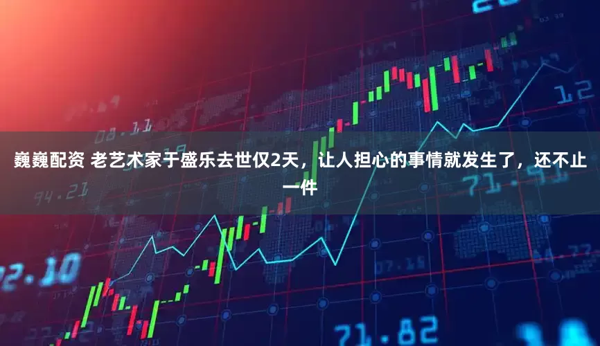 巍巍配资 老艺术家于盛乐去世仅2天，让人担心的事情就发生了，还不止一件