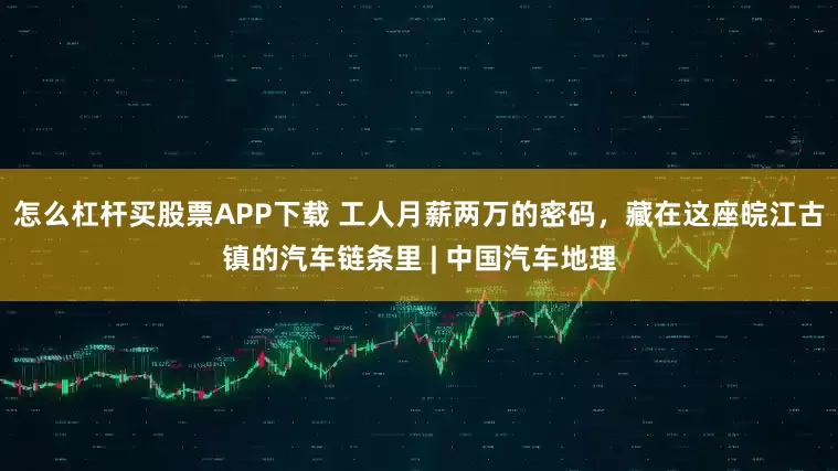 怎么杠杆买股票APP下载 工人月薪两万的密码，藏在这座皖江古镇的汽车链条里 | 中国汽车地理
