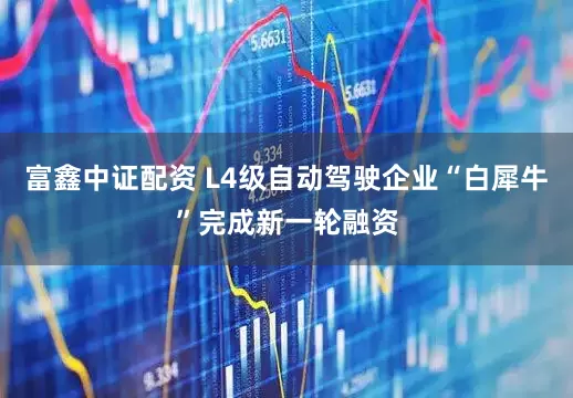 富鑫中证配资 L4级自动驾驶企业“白犀牛”完成新一轮融资