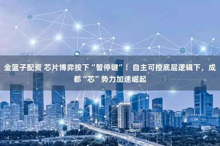 金篮子配资 芯片博弈按下“暂停键”！自主可控底层逻辑下，成都“芯”势力加速崛起