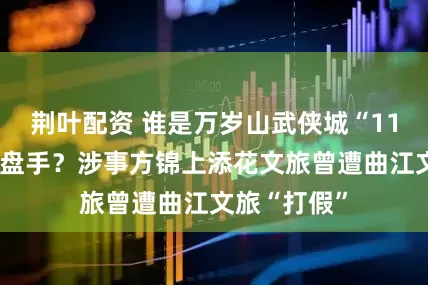 荆叶配资 谁是万岁山武侠城“11亿对赌”操盘手？涉事方锦上添花文旅曾遭曲江文旅“打假”
