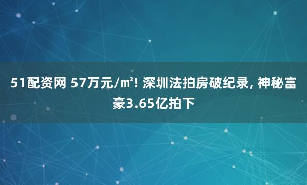 51配资网 57万元/㎡! 深圳法拍房破纪录, 神秘富豪3.65亿拍下