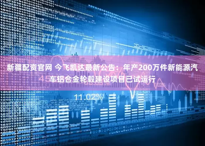 新疆配资官网 今飞凯达最新公告：年产200万件新能源汽车铝合金轮毂建设项目已试运行